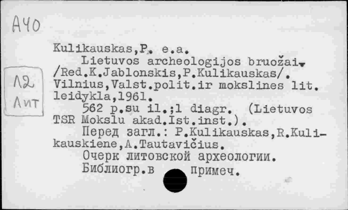 ﻿Mo
№
Лит
Kulikauskas, P. e.a.
Lietuvos archeologijos bruozaiv /Red.K.Jablonskis,P.Kulikauskas/. Vilnius,Valst.polit.ir raokslines lit. leidykla,1961.
562 p.su il.;l diagr. (Lietuvos TSR Mokslu akad.Ist.inst.).
Перед загл.: P.Kulikauskas,R.Kuli-kauskiene,A.Taut av ic ius.
Очерк литовской археологии.
Библиогр.в ^^примеч.